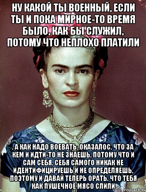 Ну какой ты военный, если ты и пока мирное-то время было, как бы служил, потому что неплохо платили , а как надо воевать, оказалос, что за кем и идти-то не знаешь, потому что и сам себя, себя самого никак не идентифицируешь и не определяешь, поэтому и давай теперь орать, что тебя как пушечное мясо слили, Мем Magdalena Carmen Frieda Kahlo Ca