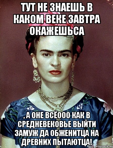 Тут не знаешь в каком веке завтра окажешьса , а оне всёооо как в средневековье выйти замуж да обженитца на древних пытаютца!