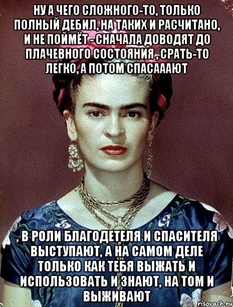 Ну а чего сложного-то, только полный дебил, на таких и расчитано, и не поймёт - сначала доводят до плачевного состояния , срать-то легко, а потом спасааают , в роли благодетеля и спасителя выступают, а на самом деле только как тебя выжать и использовать и знают, на том и выживают, Мем Magdalena Carmen Frieda Kahlo Ca