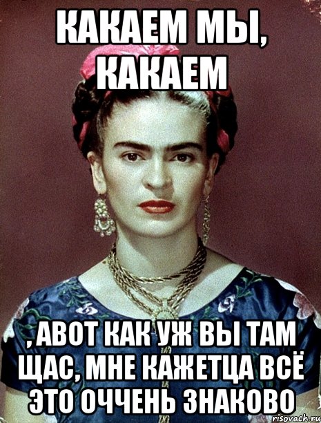 Какаем мы, какаем , авот как уж вы там щас, мне кажетца всё это оччень знаково, Мем Magdalena Carmen Frieda Kahlo Ca