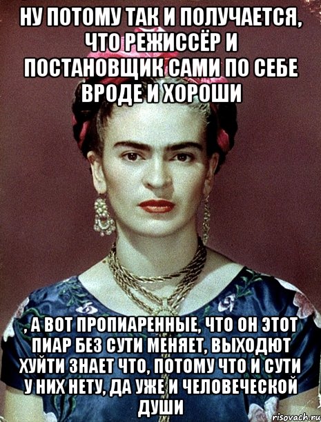 Ну потому так и получается, что режиссёр и постановщик сами по себе вроде и хороши , а вот пропиаренные, что он этот пиар без сути меняет, выходют хуйти знает что, потому что и сути у них нету, да уже и человеческой души, Мем Magdalena Carmen Frieda Kahlo Ca