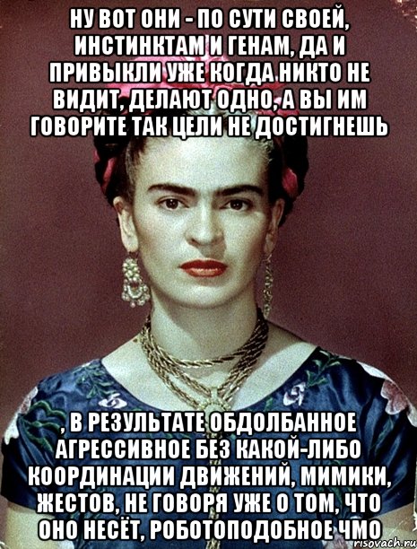Ну вот они - по сути своей, инстинктам и генам, да и привыкли уже когда никто не видит, делают одно, а вы им говорите так цели не достигнешь , в результате обдолбанное агрессивное без какой-либо координации движений, мимики, жестов, не говоря уже о том, что оно несёт, роботоподобное чмо, Мем Magdalena Carmen Frieda Kahlo Ca