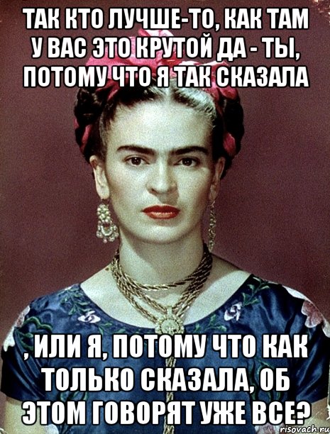 Так кто лучше-то, как там у вас это крутой да - ты, потому что я так сказала , или я, потому что как только сказала, об этом говорят уже все?