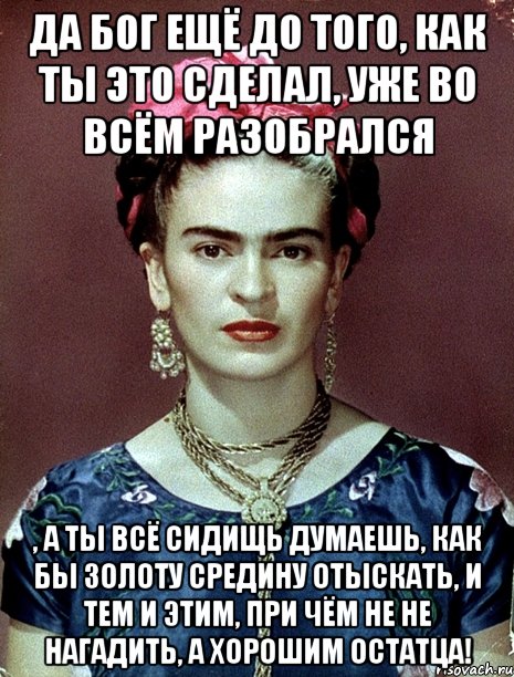 Да Бог ещё до того, как ты это сделал, уже во всём разобрался , а ты всё сидищь думаешь, как бы золоту средину отыскать, и тем и этим, при чём не не нагадить, а хорошим остатца!, Мем Magdalena Carmen Frieda Kahlo Ca