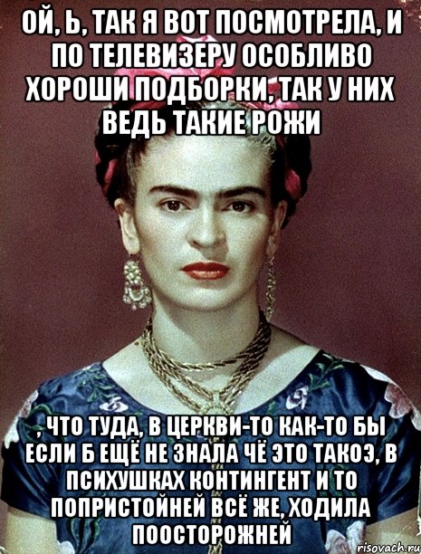 Ой, Ь, так я вот посмотрела, и по телевизеру особливо хороши подборки, так у них ведь такие рожи , что туда, в церкви-то как-то бы если б ещё не знала чё это такоэ, в психушках контингент и то попристойней всё же, ходила поосторожней, Мем Magdalena Carmen Frieda Kahlo Ca