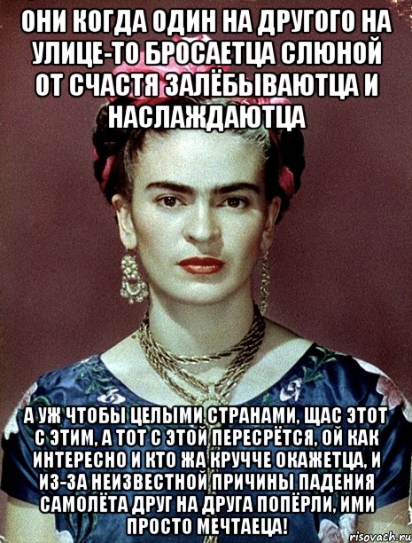 Они когда один на другого на улице-то бросаетца слюной от счастя залёбываютца и наслаждаютца А уж чтобы целыми странами, щас этот с этим, а тот с этой пересрётся, ой как интересно и кто жа кручче окажетца, и из-за неизвестной причины падения самолёта друг на друга попёрли, ими просто мечтаеца!, Мем Magdalena Carmen Frieda Kahlo Ca