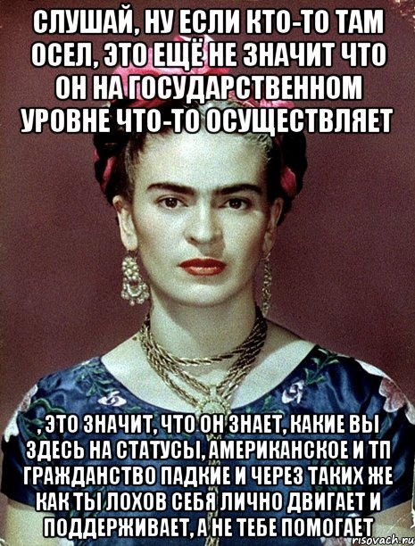 Слушай, ну если кто-то там осел, это ещё не значит что он на государственном уровне что-то осуществляет , это значит, что он знает, какие вы здесь на статусы, американское и тп гражданство падкие и через таких же как ты лохов себя лично двигает и поддерживает, а не тебе помогает, Мем Magdalena Carmen Frieda Kahlo Ca