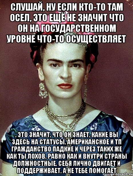 Слушай, ну если кто-то там осел, это ещё не значит что он на государственном уровне что-то осуществляет , это значит, что он знает, какие вы здесь на статусы, американское и тп гражданство падкие и через таких же как ты лохов, равно как и внутри страны должностные, себя лично двигает и поддерживает, а не тебе помогает, Мем Magdalena Carmen Frieda Kahlo Ca