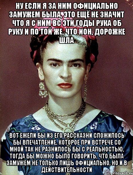 Ну если я за ним официально замужем была, это ещё не значит что я с ним вс эти годы рука об руку и по той же, что ион, дорожке шла Вот ежели бы из его рассказни сложилось бы впечатление, которое при встрече со мной так не разнилось бы с реальностью, тогда бы можно было говорить, что была замужем не только лишь официально, но и в действительности