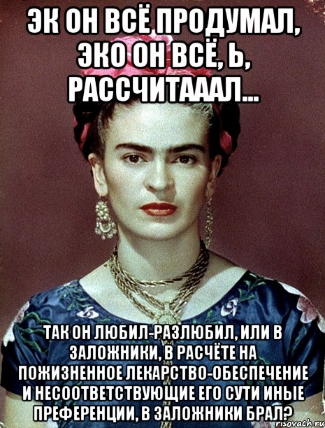 Эк он всё продумал, эко он всё, Ь, рассчитааал... Так он любил-разлюбил, или в заложники, в расчёте на пожизненное лекарство-обеспечение и несоответствующие его сути иные преференции, в заложники брал?, Мем Magdalena Carmen Frieda Kahlo Ca