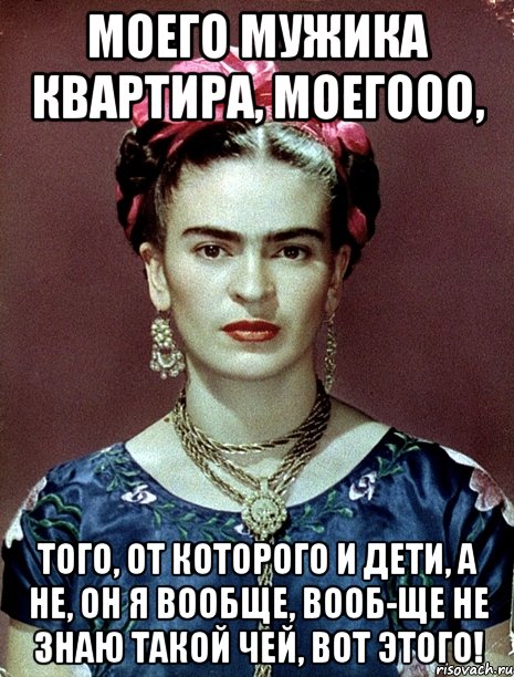 моего мужика квартира, моегооо, того, от которого и дети, а не, он я вообще, вооб-ще не знаю такой чей, вот этого!, Мем Magdalena Carmen Frieda Kahlo Ca