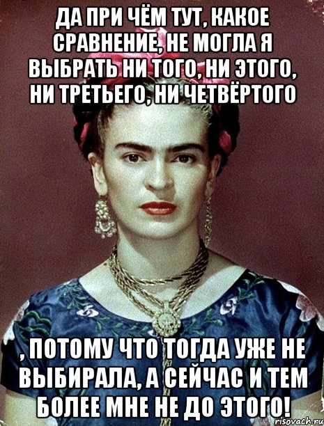Да при чём тут, какое сравнение, не могла я выбрать ни того, ни этого, ни третьего, ни четвёртого , потому что тогда уже не выбирала, а сейчас и тем более мне не до этого!, Мем Magdalena Carmen Frieda Kahlo Ca