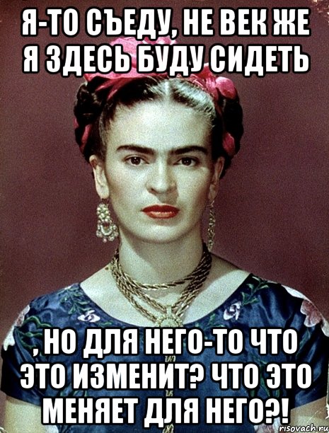 Я-то съеду, не век же я здесь буду сидеть , но для него-то что это изменит? Что это меняет для него?!, Мем Magdalena Carmen Frieda Kahlo Ca