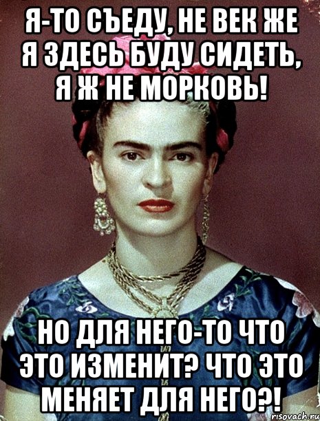Я-то съеду, не век же я здесь буду сидеть, я ж не морковь! Но для него-то что это изменит? Что это меняет для него?!, Мем Magdalena Carmen Frieda Kahlo Ca