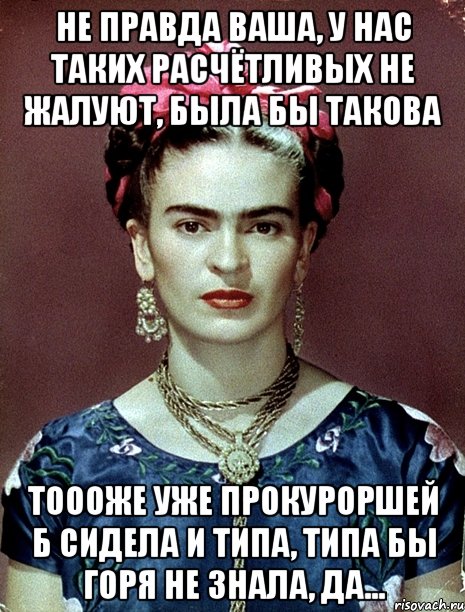 Не правда ваша, у нас таких расчётливых не жалуют, была бы такова тоооже уже прокуроршей б сидела и типа, типа бы горя не знала, да..., Мем Magdalena Carmen Frieda Kahlo Ca