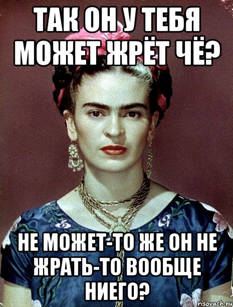 Так он у тебя может жрёт чё? Не может-то же он не жрать-то вообще ниего?, Мем Magdalena Carmen Frieda Kahlo Ca