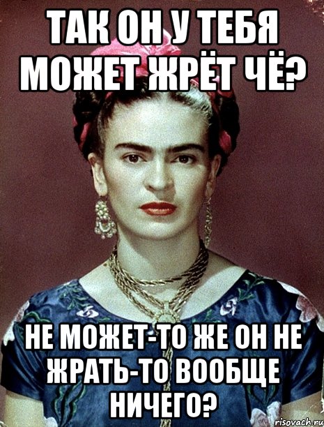 Так он у тебя может жрёт чё? Не может-то же он не жрать-то вообще ничего?, Мем Magdalena Carmen Frieda Kahlo Ca