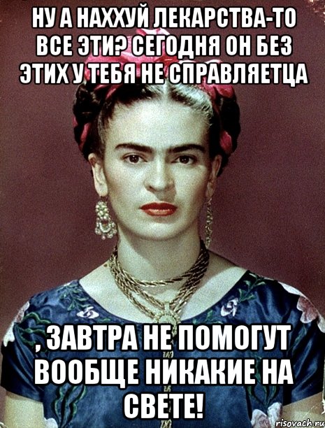 Ну а наххуй лекарства-то все эти? Сегодня он без этих у тебя не справляетца , завтра не помогут вообще никакие на свете!, Мем Magdalena Carmen Frieda Kahlo Ca