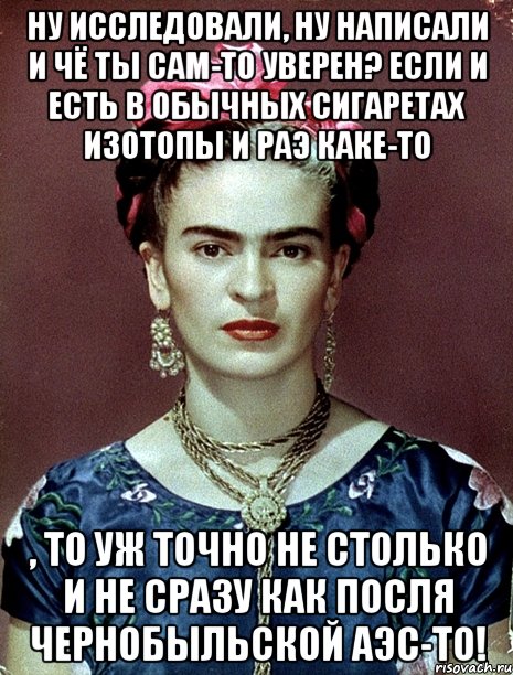 Ну исследовали, ну написали и чё ты сам-то уверен? Если и есть в обычных сигаретах изотопы и РАЭ каке-то , то уж точно не столько и не сразу как посля Чернобыльской АЭС-то!, Мем Magdalena Carmen Frieda Kahlo Ca