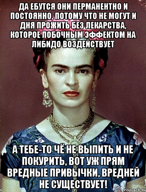 Да ебутся они перманентно и постоянно, потому что не могут и дня прожить без лекарства, которое побочным эффектом на либидо воздействует А тебе-то чё не выпить и не покурить, вот уж прям вредные привычки, вредней не существует!, Мем Magdalena Carmen Frieda Kahlo Ca