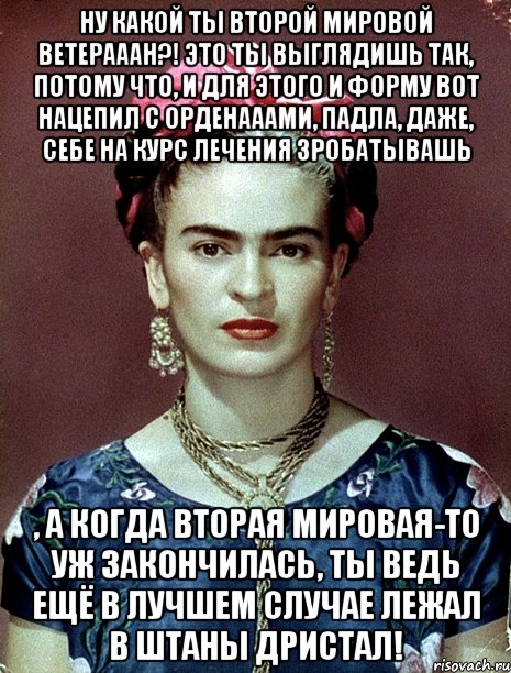 Ну какой ты второй мировой ветерааан?! Это ты выглядишь так, потому что, и для этого и форму вот нацепил с орденааами, падла, даже, себе на курс лечения зробатывашь , а когда вторая мировая-то уж закончилась, ты ведь ещё в лучшем случае лежал в штаны дристал!, Мем Magdalena Carmen Frieda Kahlo Ca