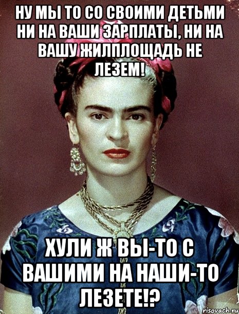 Ну мы то со своими детьми ни на ваши зарплаты, ни на вашу жилплощадь не лезем! Хули ж вы-то с вашими на наши-то лезете!?, Мем Magdalena Carmen Frieda Kahlo Ca