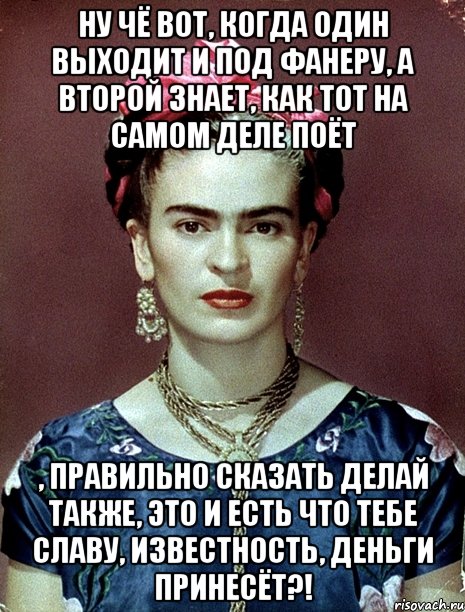 Ну чё вот, когда один выходит и под фанеру, а второй знает, как тот на самом деле поёт , правильно сказать делай также, это и есть что тебе славу, известность, деньги принесёт?!, Мем Magdalena Carmen Frieda Kahlo Ca