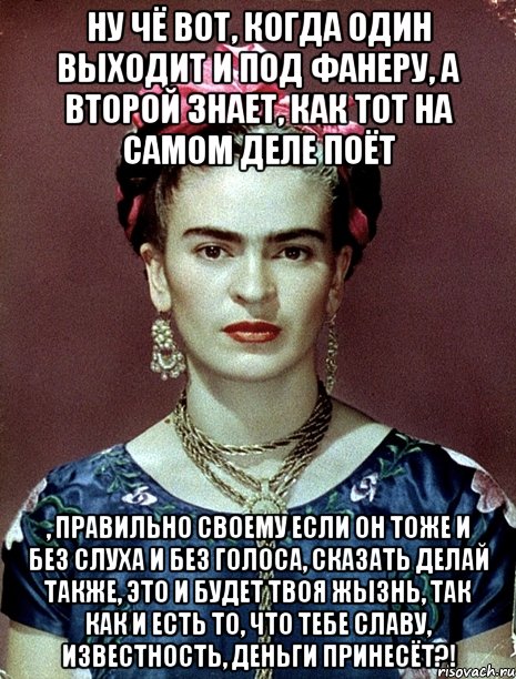 Ну чё вот, когда один выходит и под фанеру, а второй знает, как тот на самом деле поёт , правильно своему если он тоже и без слуха и без голоса, сказать делай также, это и будет твоя жызнь, так как и есть то, что тебе славу, известность, деньги принесёт?!, Мем Magdalena Carmen Frieda Kahlo Ca