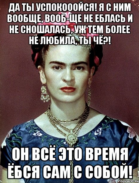 Да ты успокооойся! Я с ним вообще, вооб-ще не еблась и не сношалась, уж тем более не любила, ты чё?! Он всё это время ёбся сам с собой!, Мем Magdalena Carmen Frieda Kahlo Ca
