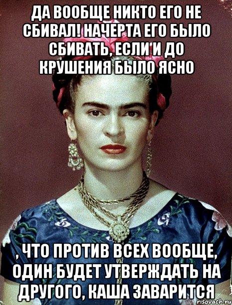 Да вообще никто его не сбивал! Начерта его было сбивать, если и до крушения было ясно , что против всех вообще, один будет утверждать на другого, каша заварится, Мем Magdalena Carmen Frieda Kahlo Ca