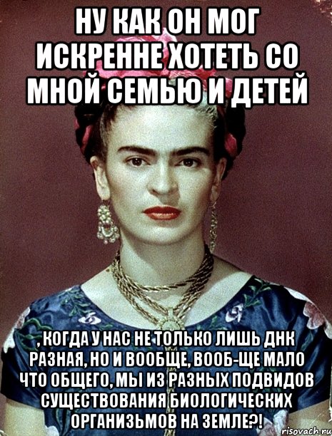 Ну как он мог искренне хотеть со мной семью и детей , когда у нас не только лишь ДНК разная, но и вообще, вооб-ще мало что общего, мы из разных подвидов существования биологических организьмов на Земле?!, Мем Magdalena Carmen Frieda Kahlo Ca