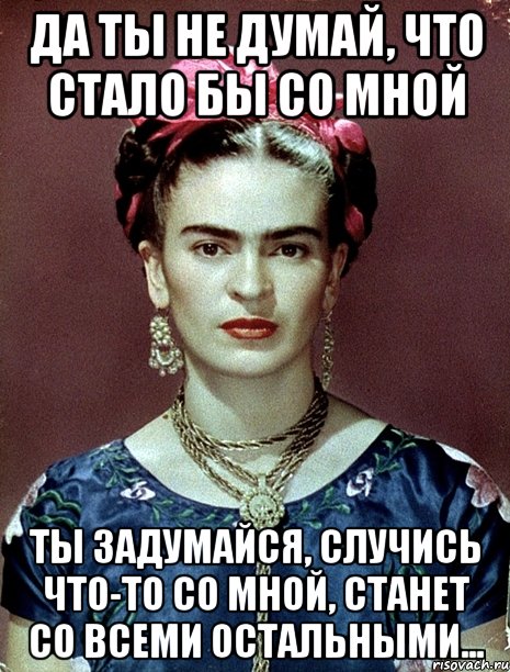 Да ты не думай, что стало бы со мной Ты задумайся, случись что-то со мной, станет со всеми остальными..., Мем Magdalena Carmen Frieda Kahlo Ca