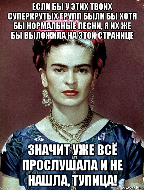 Если бы у этих твоих суперкрутых групп были бы хотя бы нормальные песни, я их же бы выложила на этой странице Значит уже всё прослушала и не нашла, тупица!, Мем Magdalena Carmen Frieda Kahlo Ca