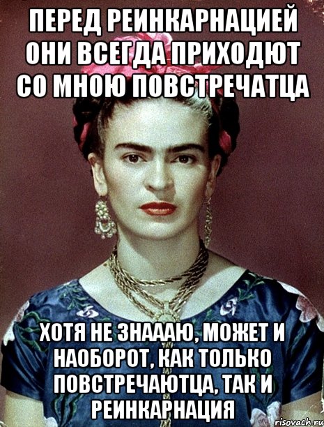 Перед реинкарнацией они всегда приходют со мною повстречатца Хотя не знаааю, может и наоборот, как только повстречаютца, так и реинкарнация, Мем Magdalena Carmen Frieda Kahlo Ca