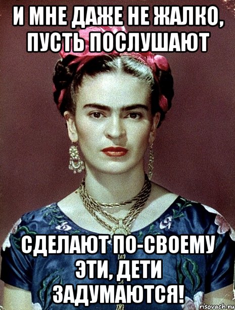 И мне даже не жалко, пусть послушают сделают по-своему эти, дети задумаются!, Мем Magdalena Carmen Frieda Kahlo Ca