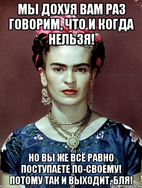 Мы дохуя вам раз говорим, что и когда нельзя! Но вы же всё равно поступаете по-своему! Потому так и выходит, бля!, Мем Magdalena Carmen Frieda Kahlo Ca