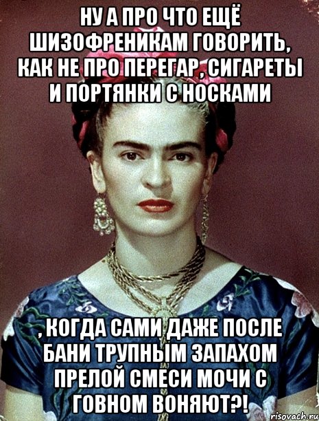 Ну а про что ещё шизофреникам говорить, как не про перегар, сигареты и портянки с носками , когда сами даже после бани трупным запахом прелой смеси мочи с говном воняют?!, Мем Magdalena Carmen Frieda Kahlo Ca