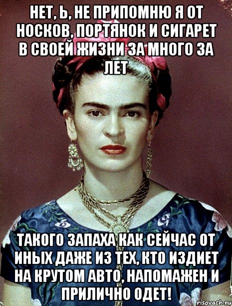 Нет, Ь, не припомню я от носков, портянок и сигарет в своей жизни за много за лет такого запаха как сейчас от иных даже из тех, кто издиет на крутом авто, напомажен и прилично одет!, Мем Magdalena Carmen Frieda Kahlo Ca