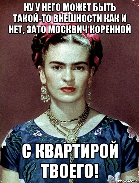 Ну у него может быть такой-то внешности как и нет, зато москвич коренной с квартирой твоего!, Мем Magdalena Carmen Frieda Kahlo Ca