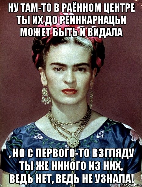 Ну там-то в раённом центре ты их до реинкарнацьи может быть и видала , но с первого-то взгляду ты же никого из них, ведь нет, ведь не узнала!, Мем Magdalena Carmen Frieda Kahlo Ca