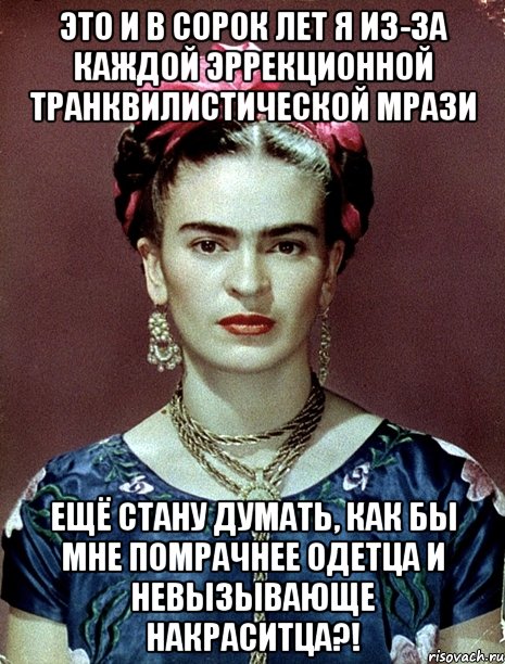 Это и в сорок лет я из-за каждой эррекционной транквилистической мрази ещё стану думать, как бы мне помрачнее одетца и невызывающе накраситца?!, Мем Magdalena Carmen Frieda Kahlo Ca