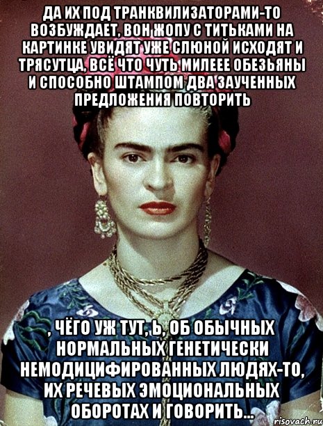 Да их под транквилизаторами-то возбуждает, вон жопу с титьками на картинке увидят уже слюной исходят и трясутца, всё что чуть милеее обезьяны и способно штампом два заученных предложения повторить , чёго уж тут, Ь, об обычных нормальных генетически немодицифированных людях-то, их речевых эмоциональных оборотах и говорить..., Мем Magdalena Carmen Frieda Kahlo Ca
