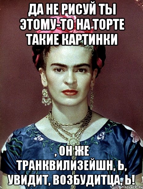 Да не рисуй ты этому-то на торте такие картинки , он же транквилизейшн, Ь, увидит, возбудитца, Ь!, Мем Magdalena Carmen Frieda Kahlo Ca
