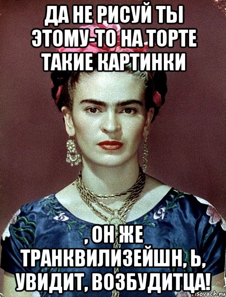 Да не рисуй ты этому-то на торте такие картинки , он же транквилизейшн, Ь, увидит, возбудитца!, Мем Magdalena Carmen Frieda Kahlo Ca