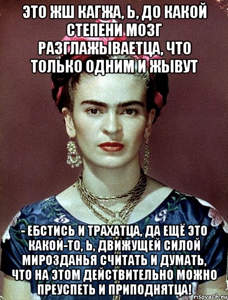 Это жш кагжа, Ь, до какой степени мозг разглажываетца, что только одним и жывут - ебстись и трахатца, да ещё это какой-то, Ь, движущей силой мирозданья считать и думать, что на этом действительно можно преуспеть и приподнятца!, Мем Magdalena Carmen Frieda Kahlo Ca
