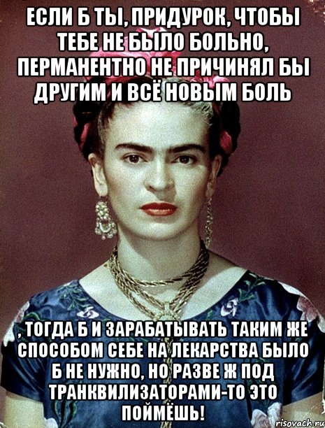 Если б ты, придурок, чтобы тебе не было больно, перманентно не причинял бы другим и всё новым боль , тогда б и зарабатывать таким же способом себе на лекарства было б не нужно, но разве ж под транквилизаторами-то это поймёшь!, Мем Magdalena Carmen Frieda Kahlo Ca