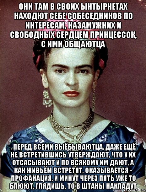 Они там в своих ынтырнетах находют себе собеседников по интересам, назамужних и свободных сердцем принцессок, с ими общаютца , перед всеми выёбываютца, даже ещё не встретившись утверждают, что у их отсасывают и по всякому им дают, а как живьём встретят, оказывается - профанация, и минут через пять уже то блюют, глядишь, то в штаны накладут, Мем Magdalena Carmen Frieda Kahlo Ca