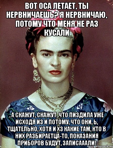 Вот оса летает, ты нервничаешь? Я нервничаю, потому что меня не раз кусали , а скажут, скажут, что пиздила уже исходя из и потому, что они, Ь, тщательно, хотя и ХЗ какие там, кто в них разбираетца-то, показания приборов будут, записааали!, Мем Magdalena Carmen Frieda Kahlo Ca