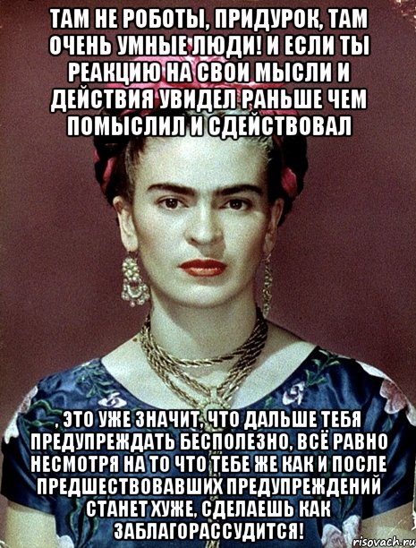 Там не роботы, придурок, там очень умные люди! И если ты реакцию на свои мысли и действия увидел раньше чем помыслил и сдействовал , это уже значит, что дальше тебя предупреждать бесполезно, всё равно несмотря на то что тебе же как и после предшествовавших предупреждений станет хуже, сделаешь как заблагорассудится!, Мем Magdalena Carmen Frieda Kahlo Ca