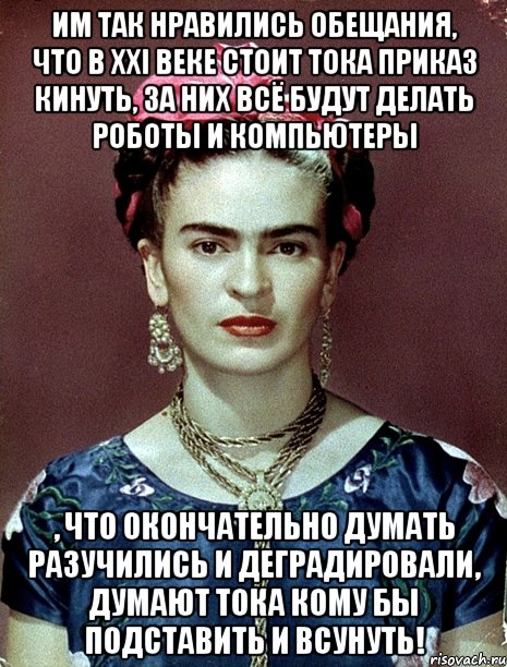 Им так нравились обещания, что в XXI веке стоит тока приказ кинуть, за них всё будут делать роботы и компьютеры , что окончательно думать разучились и деградировали, думают тока кому бы подставить и всунуть!, Мем Magdalena Carmen Frieda Kahlo Ca
